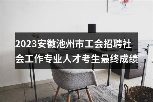2023安徽池州市工会招聘社会工作专业人才考生最终成绩 图片